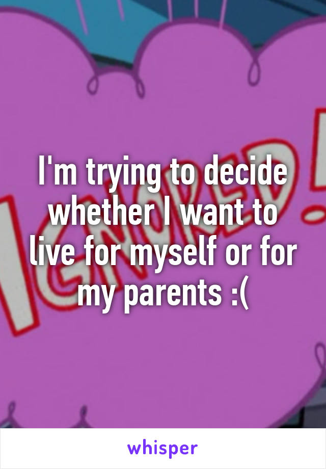 I'm trying to decide whether I want to live for myself or for my parents :(