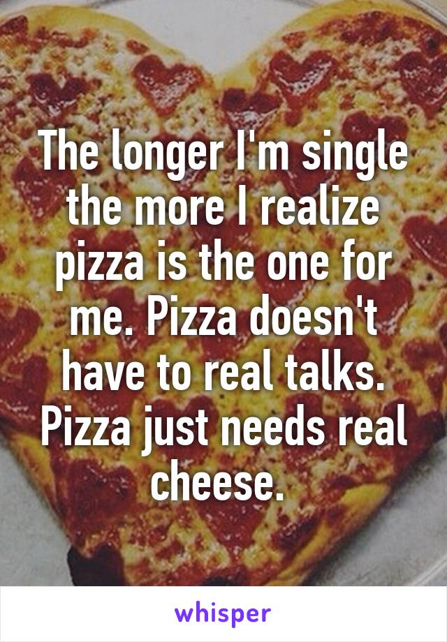 The longer I'm single the more I realize pizza is the one for me. Pizza doesn't have to real talks. Pizza just needs real cheese. 