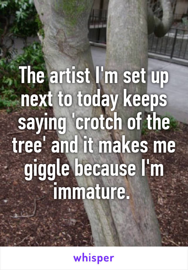 The artist I'm set up next to today keeps saying 'crotch of the tree' and it makes me giggle because I'm immature. 