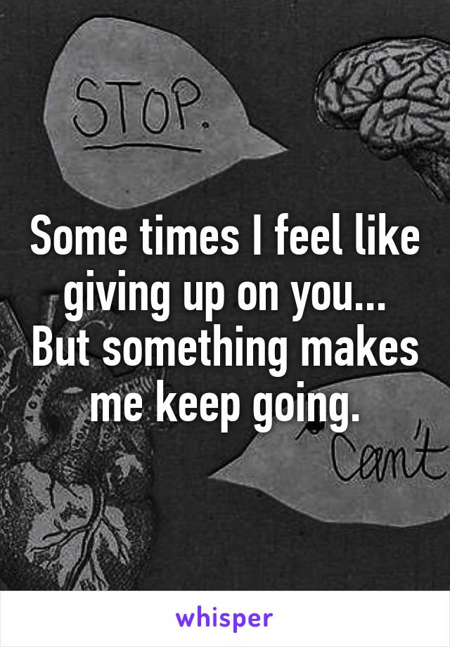 Some times I feel like giving up on you... But something makes me keep going.