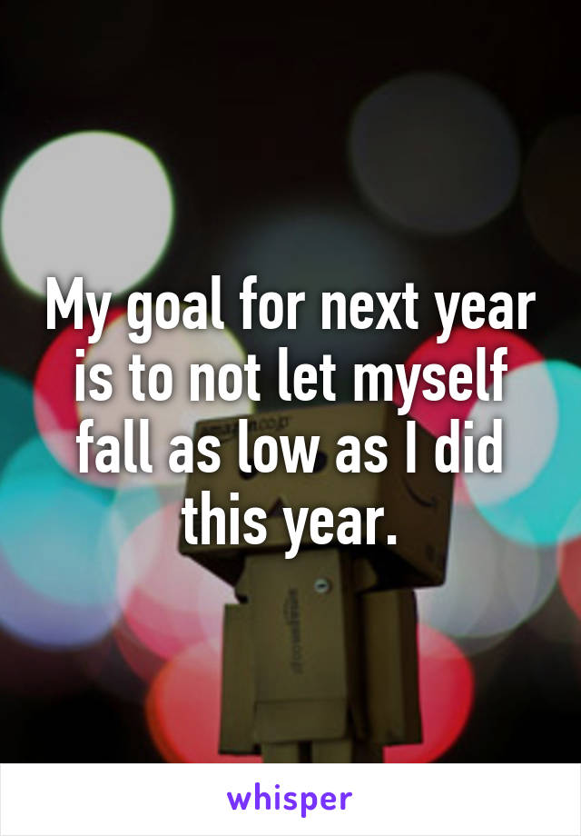 My goal for next year is to not let myself fall as low as I did this year.