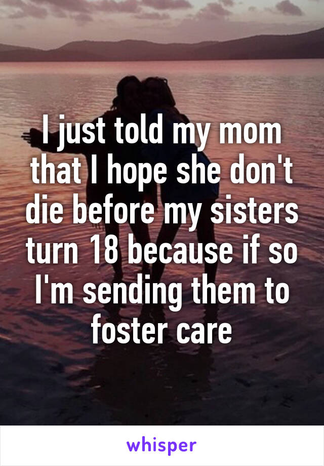 I just told my mom that I hope she don't die before my sisters turn 18 because if so I'm sending them to foster care