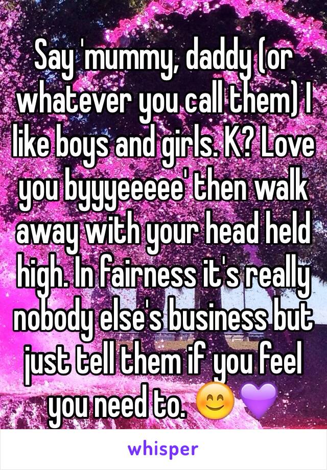 Say 'mummy, daddy (or whatever you call them) I like boys and girls. K? Love you byyyeeeee' then walk away with your head held high. In fairness it's really nobody else's business but just tell them if you feel you need to. 😊💜