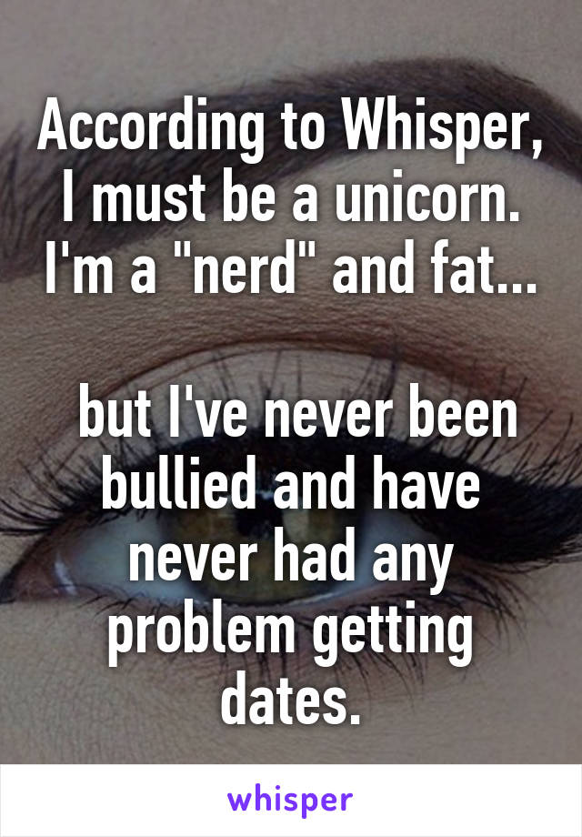 According to Whisper, I must be a unicorn. I'm a "nerd" and fat...

 but I've never been bullied and have never had any problem getting dates.