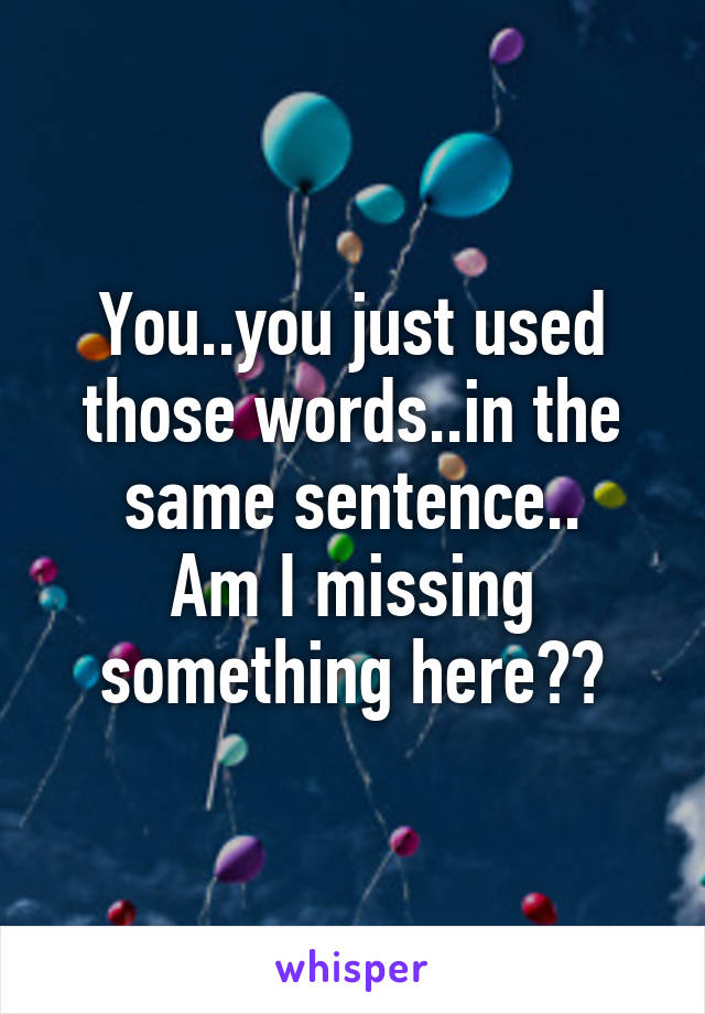 You..you just used those words..in the same sentence..
Am I missing something here??