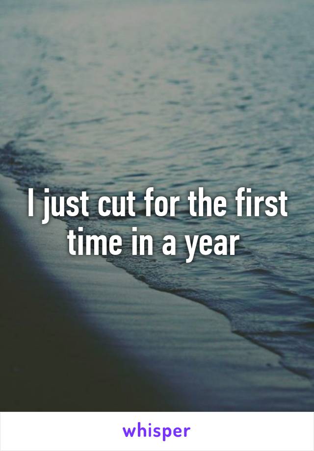 I just cut for the first time in a year 