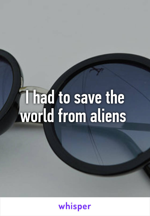 I had to save the world from aliens 