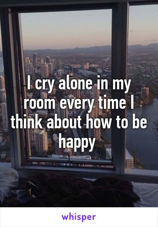 I cry alone in my room every time I think about how to be happy 