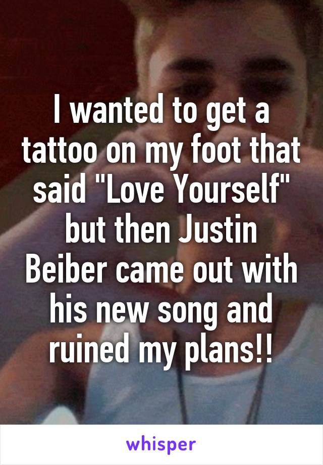 I wanted to get a tattoo on my foot that said "Love Yourself" but then Justin Beiber came out with his new song and ruined my plans!!