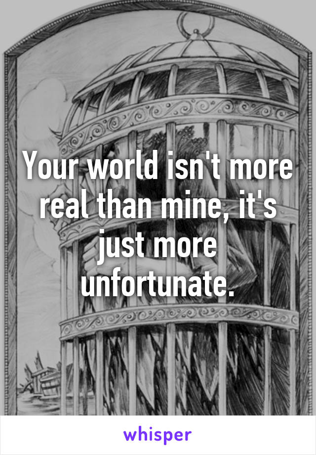 Your world isn't more real than mine, it's just more unfortunate.