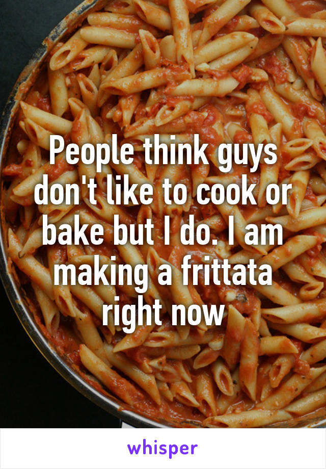 People think guys don't like to cook or bake but I do. I am making a frittata right now