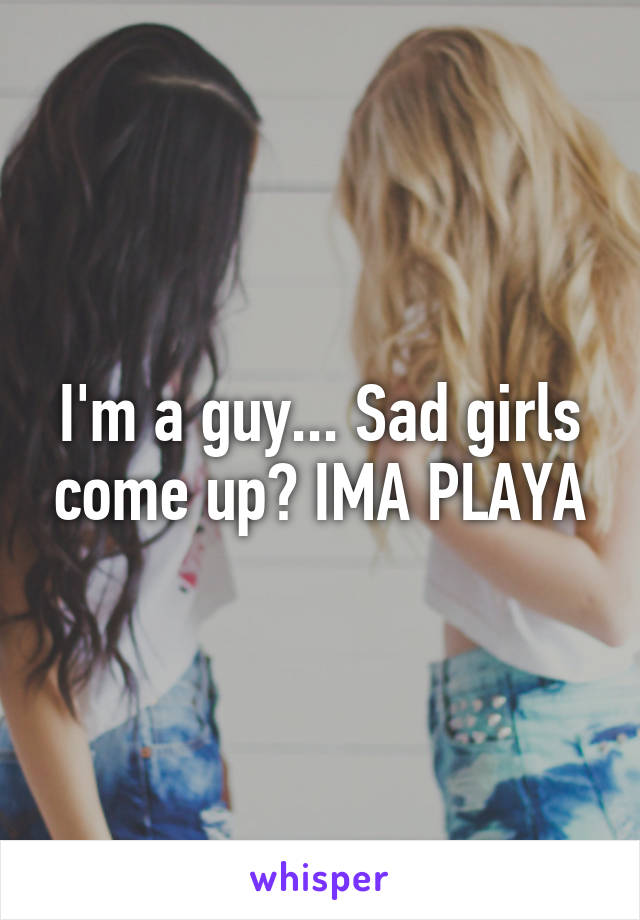 I'm a guy... Sad girls come up? IMA PLAYA