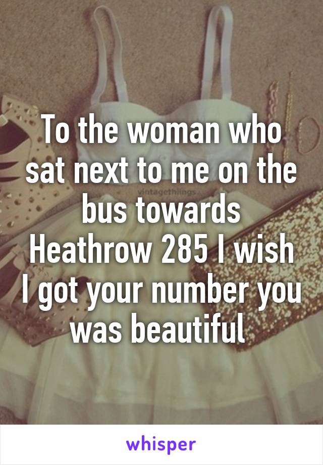 To the woman who sat next to me on the bus towards Heathrow 285 I wish I got your number you was beautiful 