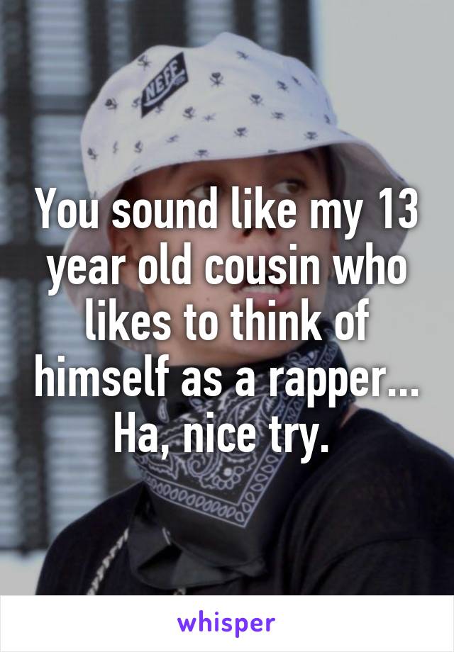 You sound like my 13 year old cousin who likes to think of himself as a rapper... Ha, nice try. 