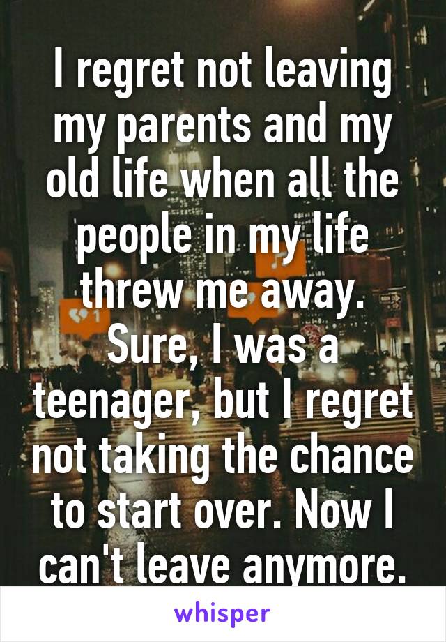 I regret not leaving my parents and my old life when all the people in my life threw me away. Sure, I was a teenager, but I regret not taking the chance to start over. Now I can't leave anymore.