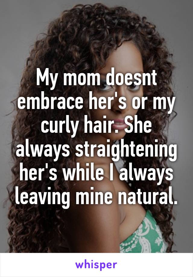 My mom doesnt embrace her's or my curly hair. She always straightening her's while I always leaving mine natural.