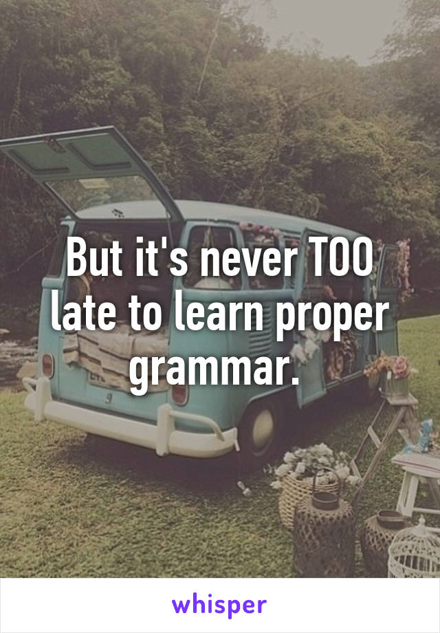 But it's never TOO late to learn proper grammar. 