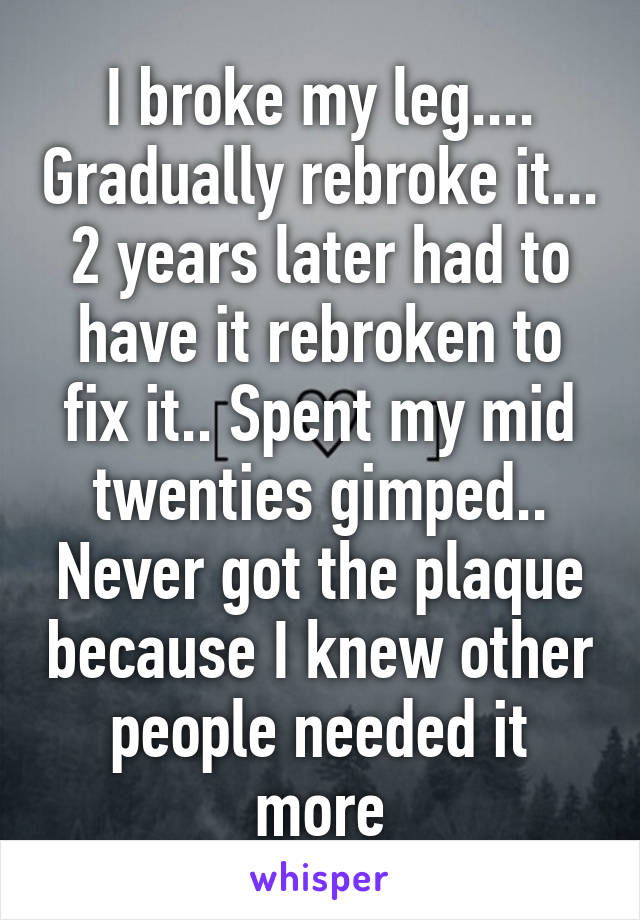 I broke my leg.... Gradually rebroke it... 2 years later had to have it rebroken to fix it.. Spent my mid twenties gimped.. Never got the plaque because I knew other people needed it more