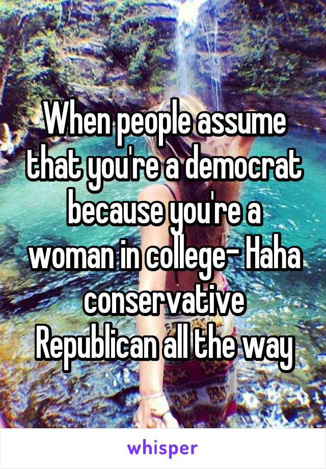 When people assume that you're a democrat because you're a woman in college- Haha conservative Republican all the way
