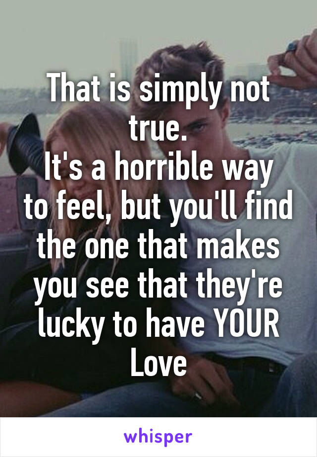 That is simply not true.
It's a horrible way to feel, but you'll find the one that makes you see that they're lucky to have YOUR
Love