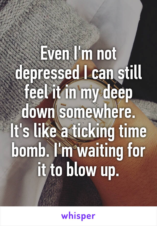 Even I'm not depressed I can still feel it in my deep down somewhere. It's like a ticking time bomb. I'm waiting for it to blow up.