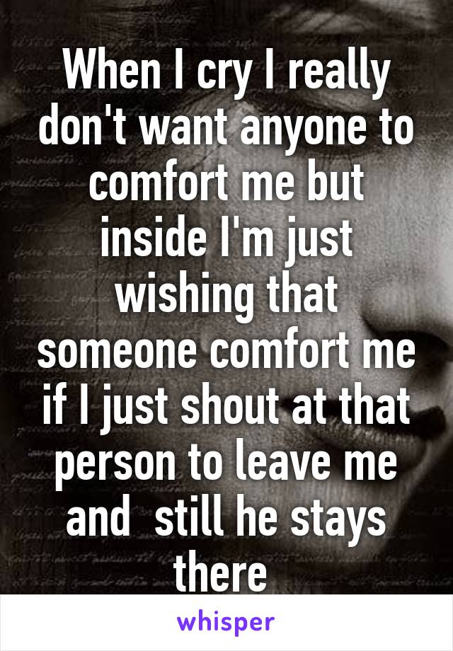 When I cry I really don't want anyone to comfort me but inside I'm just wishing that someone comfort me if I just shout at that person to leave me and  still he stays there 