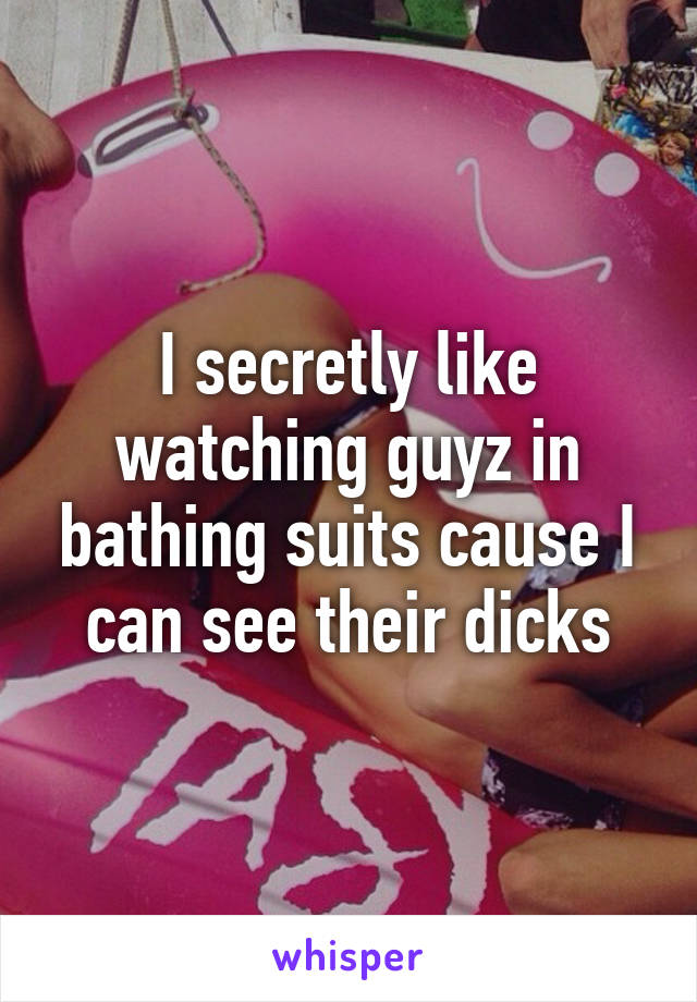 I secretly like watching guyz in bathing suits cause I can see their dicks