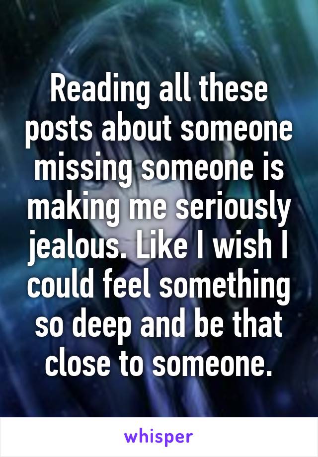 Reading all these posts about someone missing someone is making me seriously jealous. Like I wish I could feel something so deep and be that close to someone.