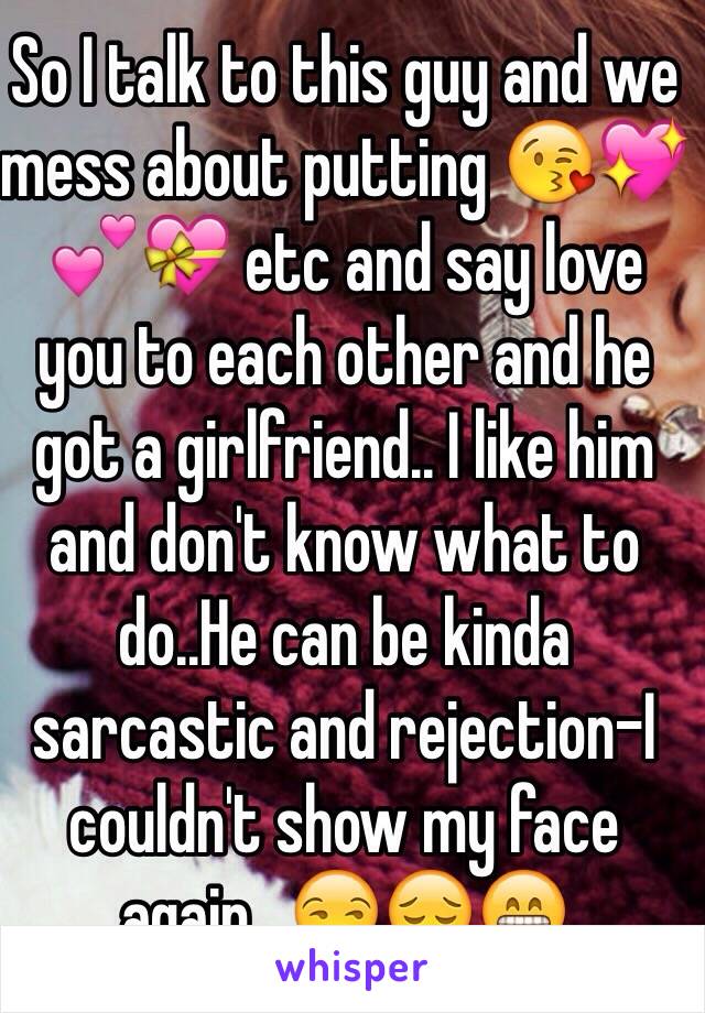 So I talk to this guy and we mess about putting 😘💖💕💝 etc and say love you to each other and he got a girlfriend.. I like him and don't know what to do..He can be kinda sarcastic and rejection-I couldn't show my face again.. 😒😔😁