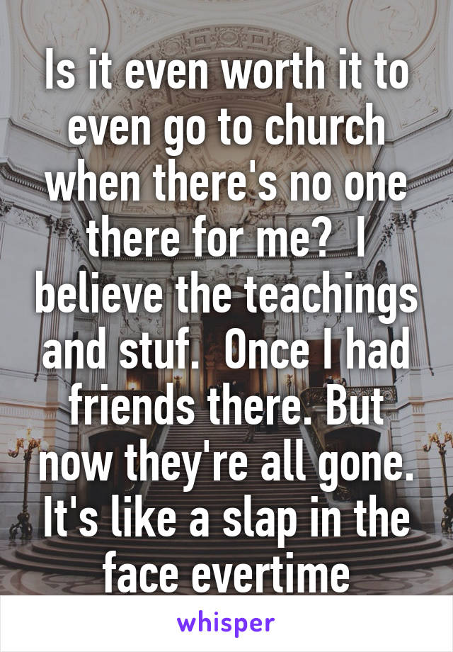 Is it even worth it to even go to church when there's no one there for me?  I believe the teachings and stuf.  Once I had friends there. But now they're all gone. It's like a slap in the face evertime