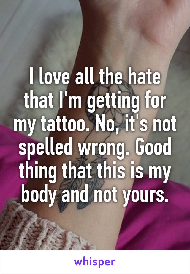 I love all the hate that I'm getting for my tattoo. No, it's not spelled wrong. Good thing that this is my body and not yours.