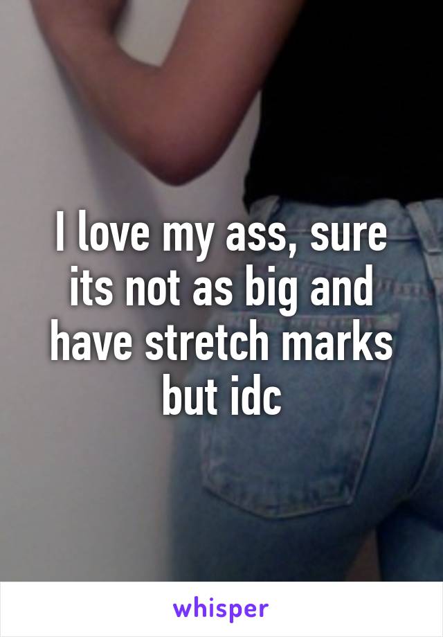 I love my ass, sure its not as big and have stretch marks but idc