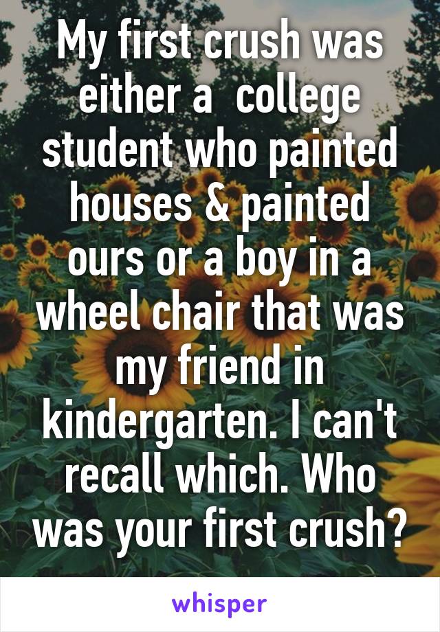 My first crush was either a  college student who painted houses & painted ours or a boy in a wheel chair that was my friend in kindergarten. I can't recall which. Who was your first crush? 