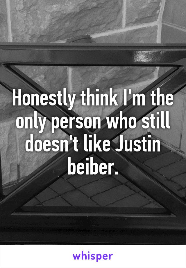 Honestly think I'm the only person who still doesn't like Justin beiber.