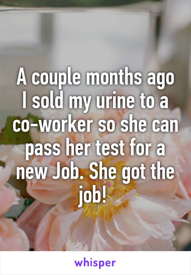 A couple months ago I sold my urine to a co-worker so she can pass her test for a new Job. She got the job! 