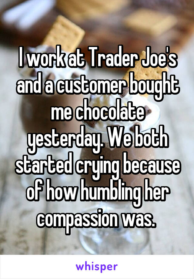 I work at Trader Joe's and a customer bought me chocolate yesterday. We both started crying because of how humbling her compassion was. 
