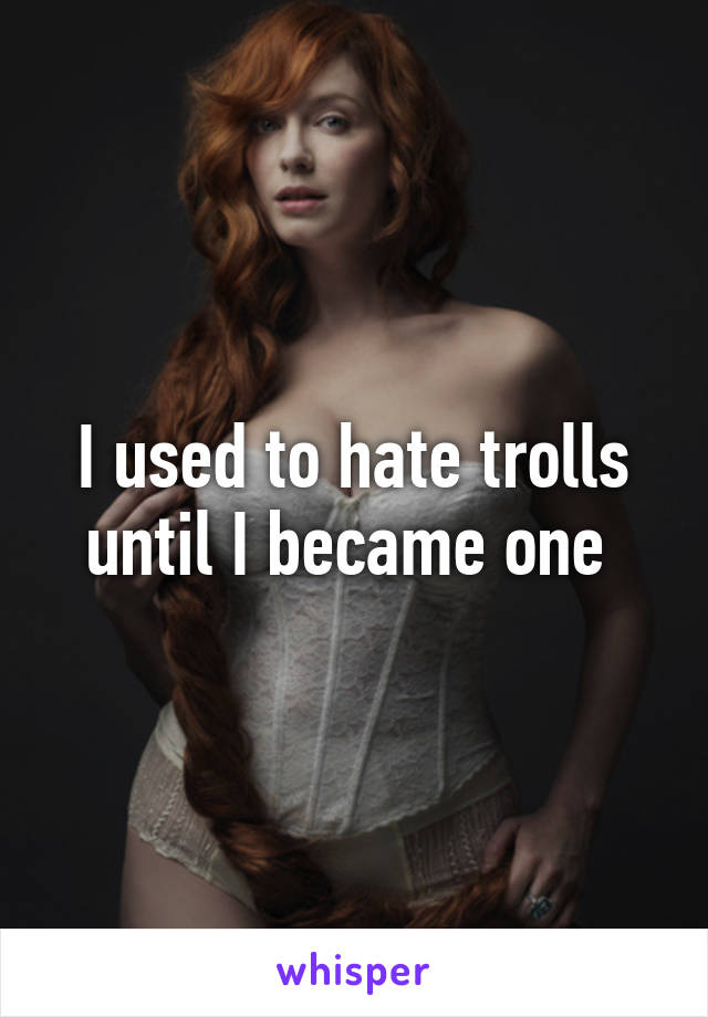 I used to hate trolls until I became one 