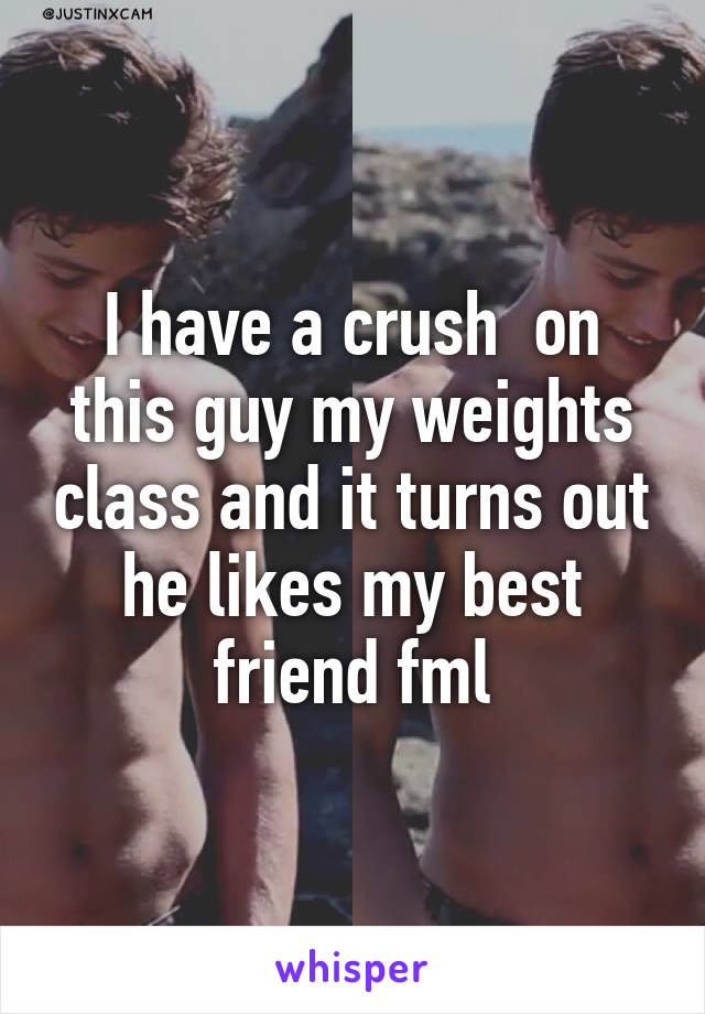 I have a crush  on this guy my weights class and it turns out he likes my best friend fml