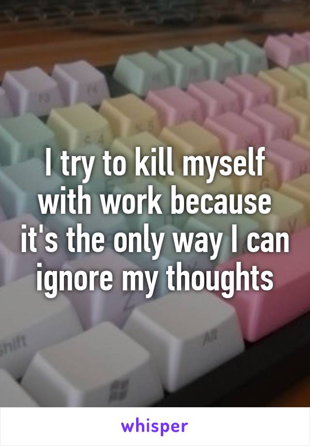 I try to kill myself with work because it's the only way I can ignore my thoughts