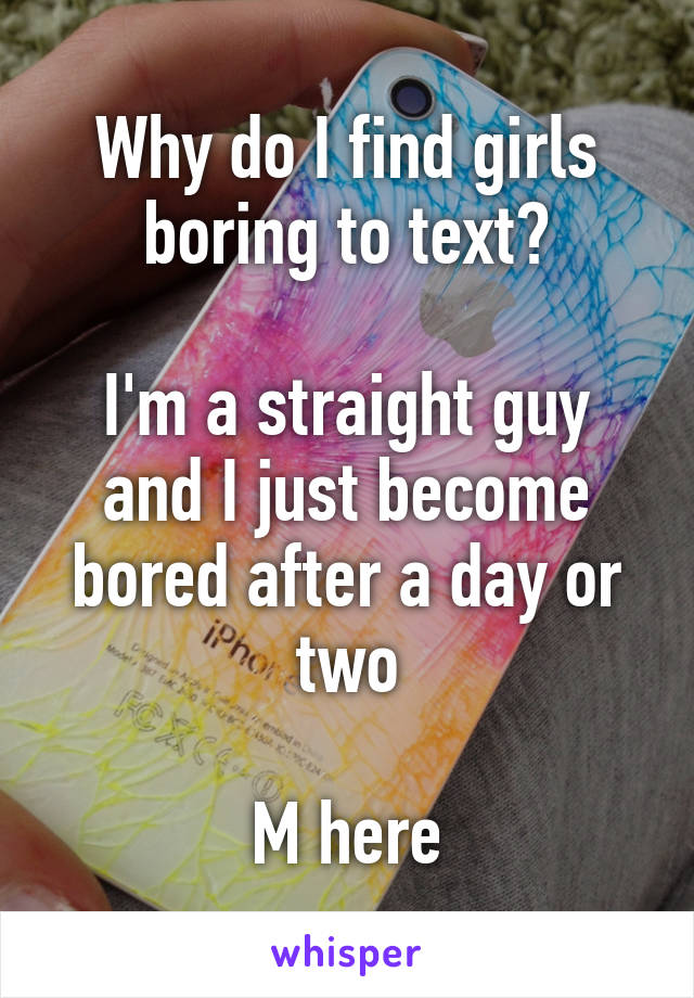 Why do I find girls boring to text?

I'm a straight guy and I just become bored after a day or two

M here