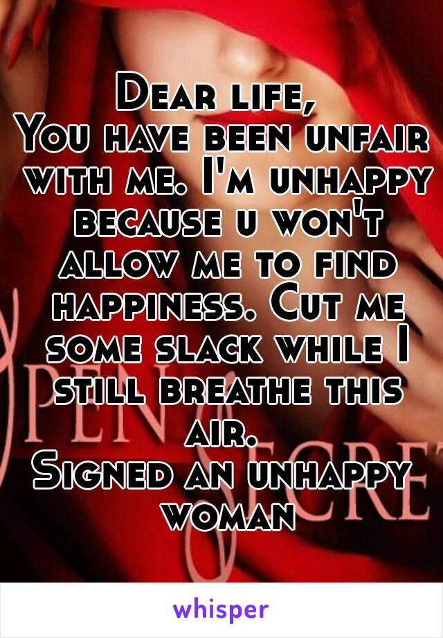 Dear life, 
You have been unfair with me. I'm unhappy because u won't allow me to find happiness. Cut me some slack while I still breathe this air. 
Signed an unhappy woman