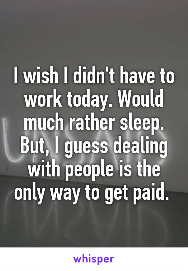 I wish I didn't have to work today. Would much rather sleep. But, I guess dealing with people is the only way to get paid. 