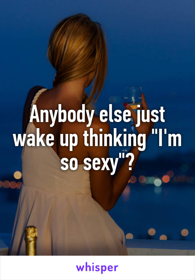 Anybody else just wake up thinking "I'm so sexy"?