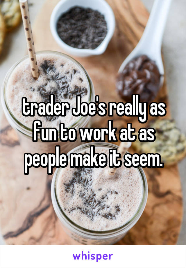 trader Joe's really as fun to work at as people make it seem.