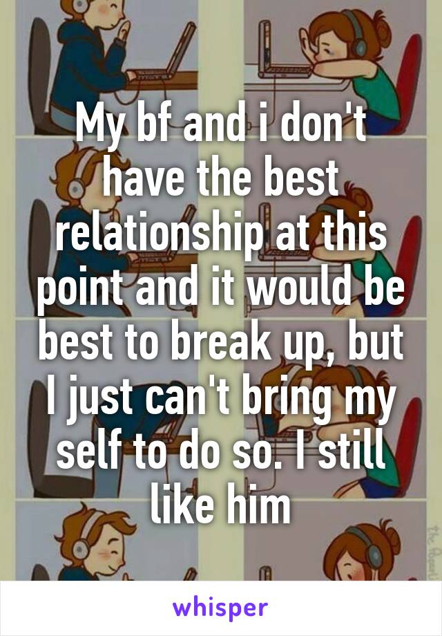 My bf and i don't have the best relationship at this point and it would be best to break up, but I just can't bring my self to do so. I still like him