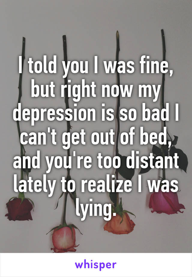 I told you I was fine, but right now my depression is so bad I can't get out of bed, and you're too distant lately to realize I was lying.