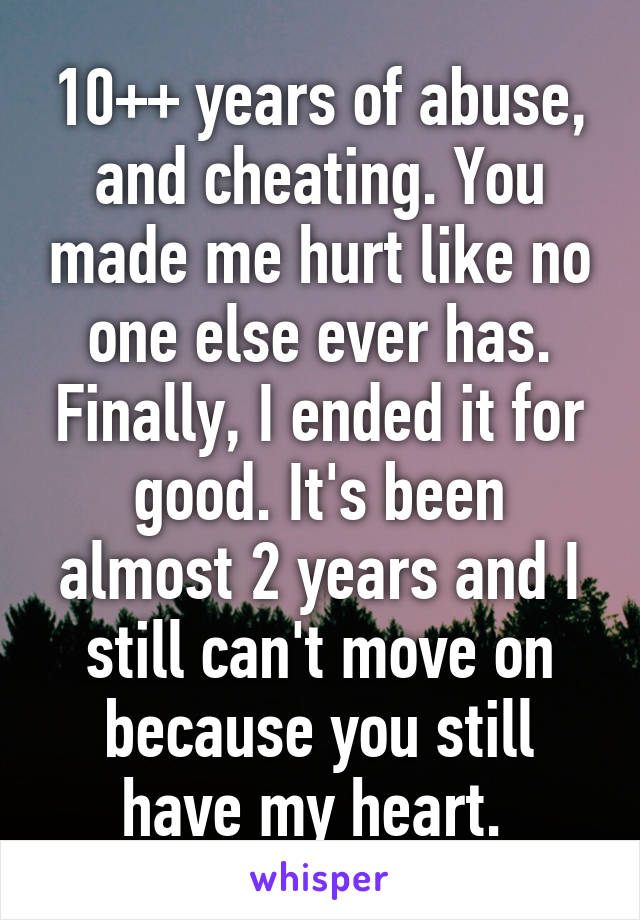 10++ years of abuse, and cheating. You made me hurt like no one else ever has. Finally, I ended it for good. It's been almost 2 years and I still can't move on because you still have my heart. 