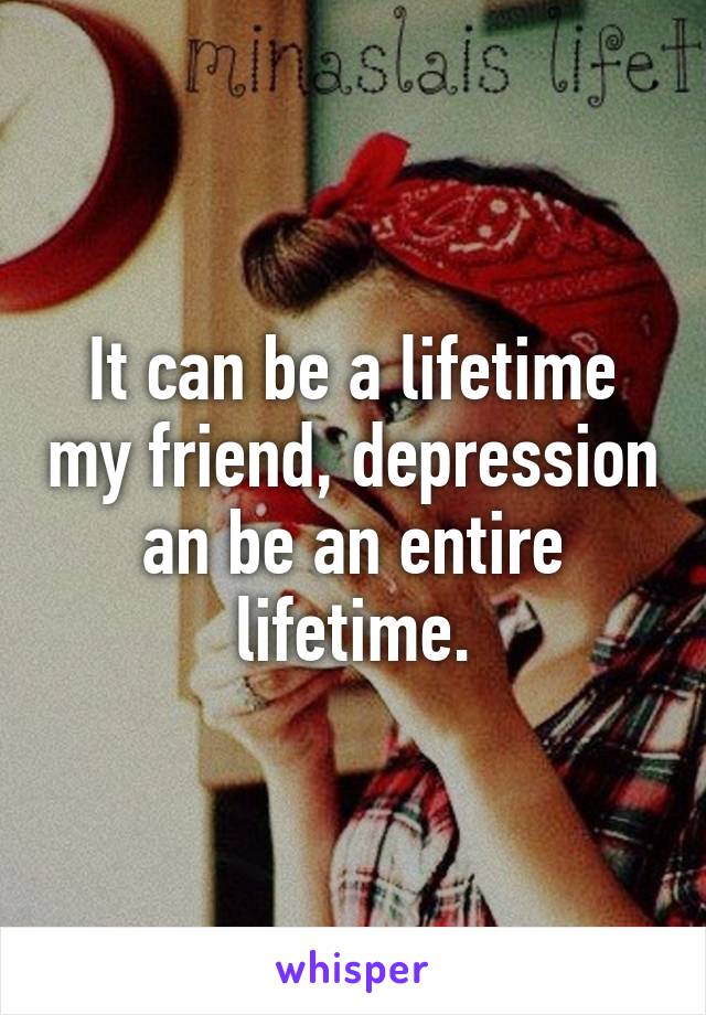 It can be a lifetime my friend, depression an be an entire lifetime.