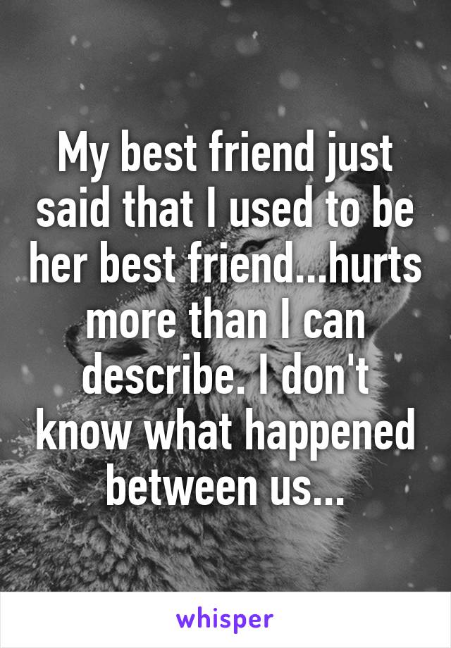 My best friend just said that I used to be her best friend...hurts more than I can describe. I don't know what happened between us...