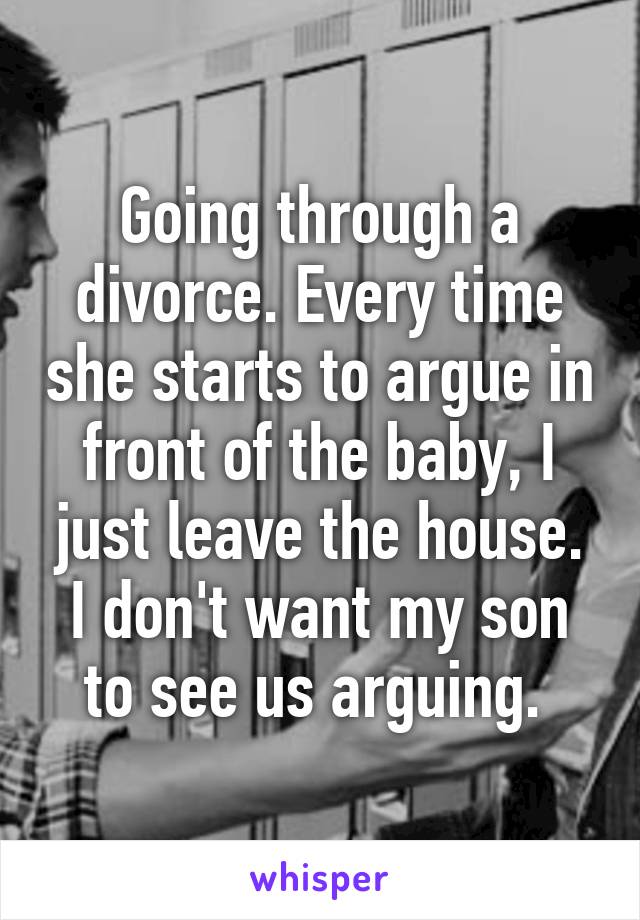 Going through a divorce. Every time she starts to argue in front of the baby, I just leave the house. I don't want my son to see us arguing. 